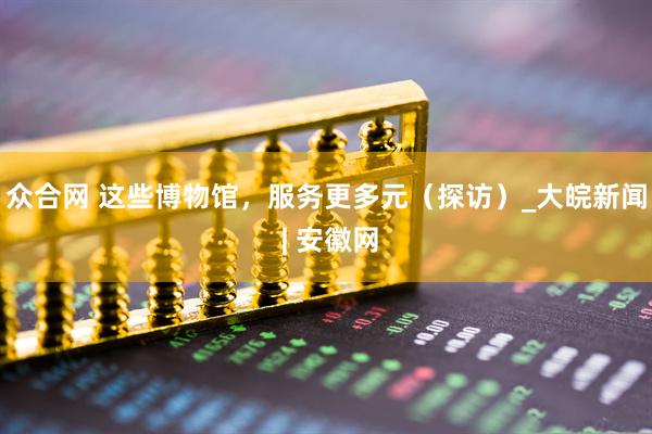 众合网 这些博物馆，服务更多元（探访）_大皖新闻 | 安徽网