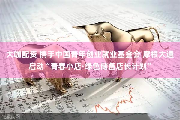 大咖配资 携手中国青年创业就业基金会 摩根大通启动“青春小店·绿色储备店长计划”