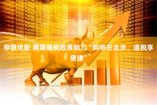申银优配 离境退税政策助力“购物在北京、退税享便捷”