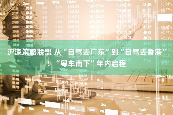 沪深策略联盟 从“自驾去广东”到“自驾去香港”！“粤车南下”年内启程