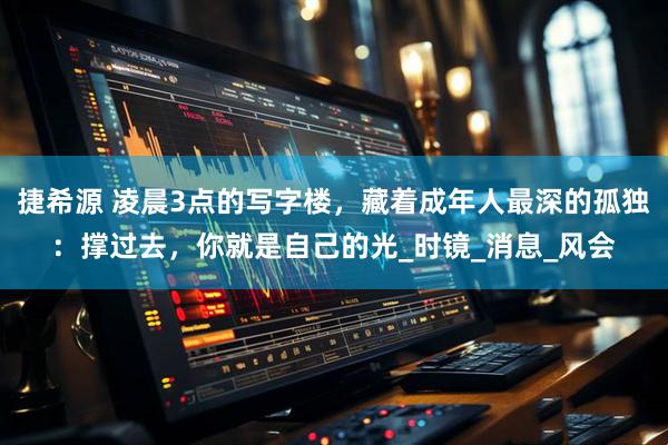 捷希源 凌晨3点的写字楼，藏着成年人最深的孤独：撑过去，你就是自己的光_时镜_消息_风会