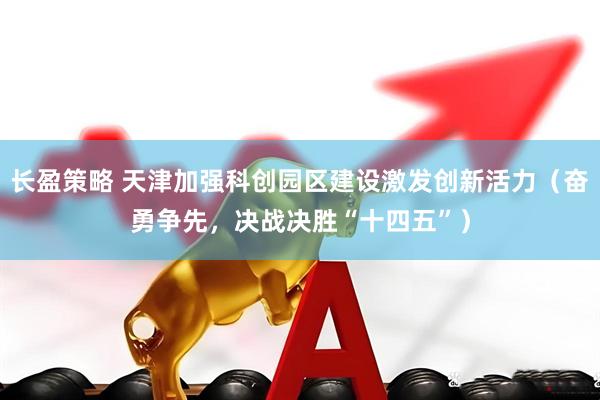 长盈策略 天津加强科创园区建设激发创新活力（奋勇争先，决战决胜“十四五”）
