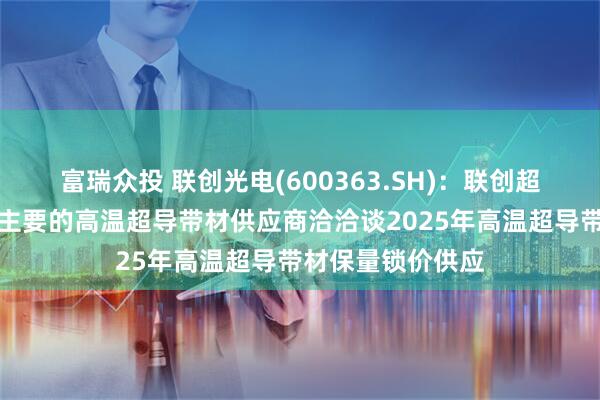富瑞众投 联创光电(600363.SH)：联创超导已与目前国内主要的高温超导带材供应商洽洽谈2025年高温超导带材保量锁价供应