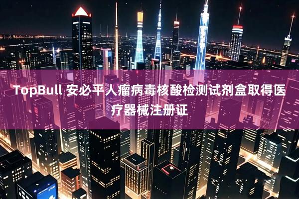 TopBull 安必平人瘤病毒核酸检测试剂盒取得医疗器械注册证