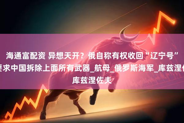 海通富配资 异想天开？俄自称有权收回“辽宁号”，要求中国拆除上面所有武器_航母_俄罗斯海军_库兹涅佐夫