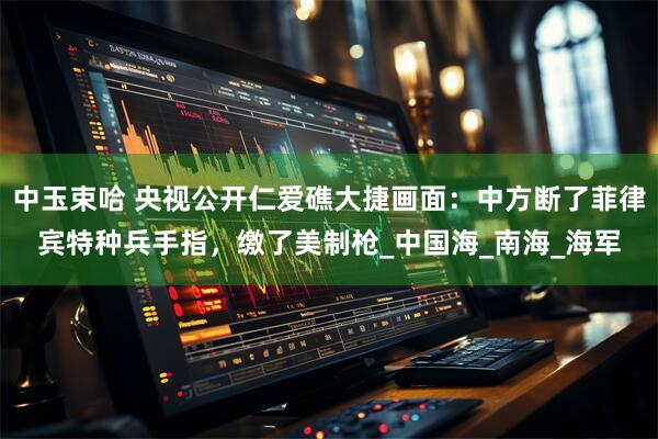 中玉束哈 央视公开仁爱礁大捷画面：中方断了菲律宾特种兵手指，缴了美制枪_中国海_南海_海军
