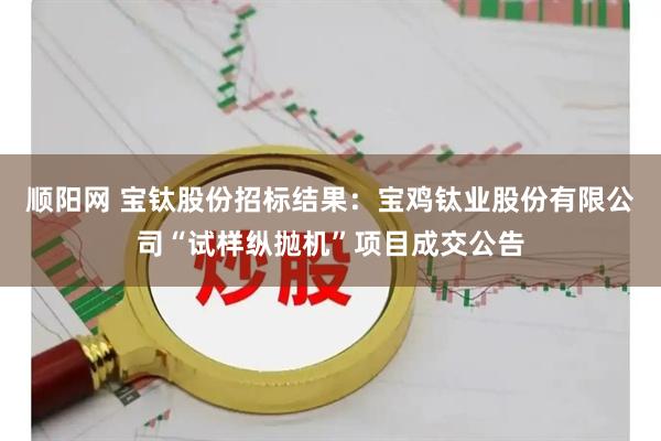 顺阳网 宝钛股份招标结果：宝鸡钛业股份有限公司“试样纵抛机”项目成交公告
