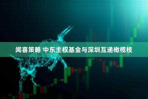 闻喜策略 中东主权基金与深圳互递橄榄枝