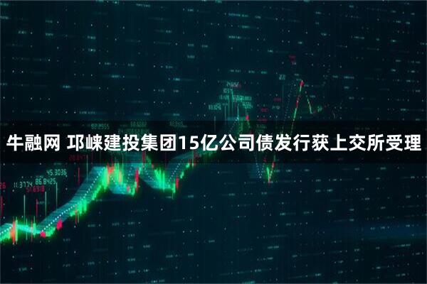 牛融网 邛崃建投集团15亿公司债发行获上交所受理