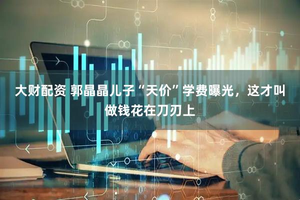 大财配资 郭晶晶儿子“天价”学费曝光，这才叫做钱花在刀刃上