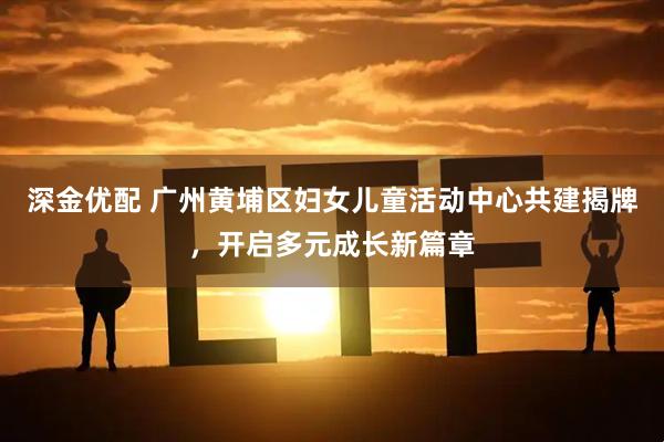 深金优配 广州黄埔区妇女儿童活动中心共建揭牌，开启多元成长新篇章