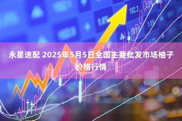 永星速配 2025年5月5日全国主要批发市场柚子价格行情