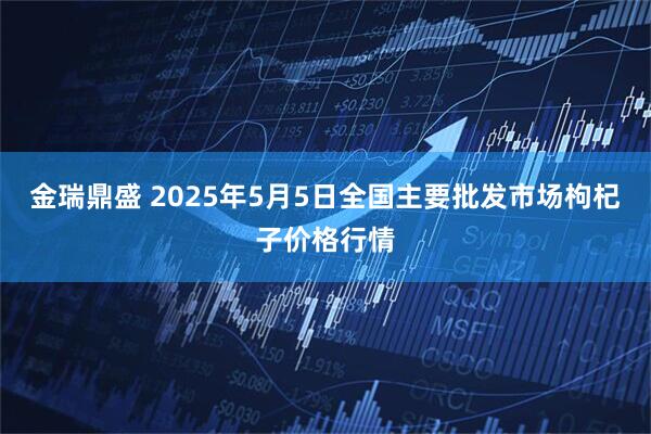 金瑞鼎盛 2025年5月5日全国主要批发市场枸杞子价格行情