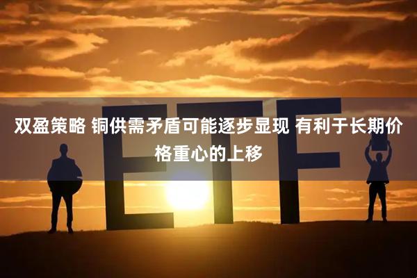 双盈策略 铜供需矛盾可能逐步显现 有利于长期价格重心的上移