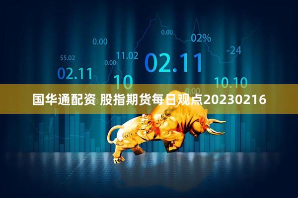 国华通配资 股指期货每日观点20230216