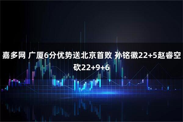 嘉多网 广厦6分优势送北京首败 孙铭徽22+5赵睿空砍22+9+6